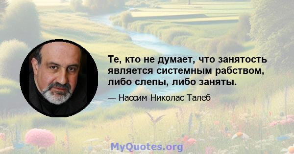 Те, кто не думает, что занятость является системным рабством, либо слепы, либо заняты.