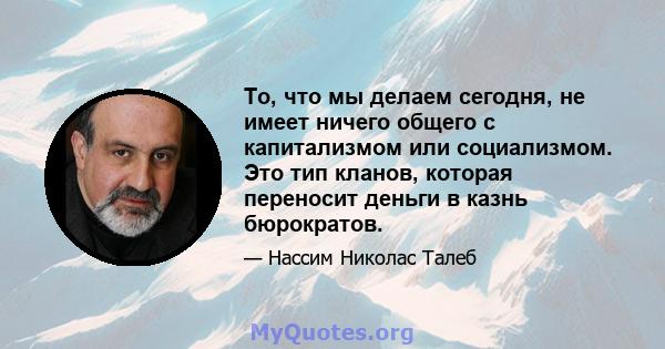 То, что мы делаем сегодня, не имеет ничего общего с капитализмом или социализмом. Это тип кланов, которая переносит деньги в казнь бюрократов.