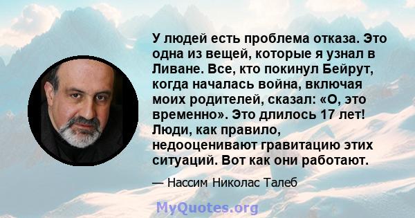 У людей есть проблема отказа. Это одна из вещей, которые я узнал в Ливане. Все, кто покинул Бейрут, когда началась война, включая моих родителей, сказал: «О, это временно». Это длилось 17 лет! Люди, как правило,