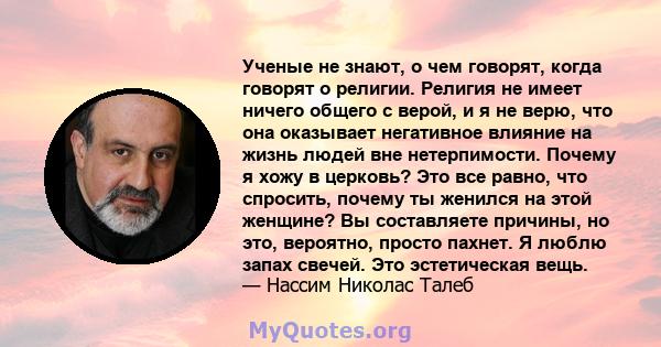 Ученые не знают, о чем говорят, когда говорят о религии. Религия не имеет ничего общего с верой, и я не верю, что она оказывает негативное влияние на жизнь людей вне нетерпимости. Почему я хожу в церковь? Это все равно, 