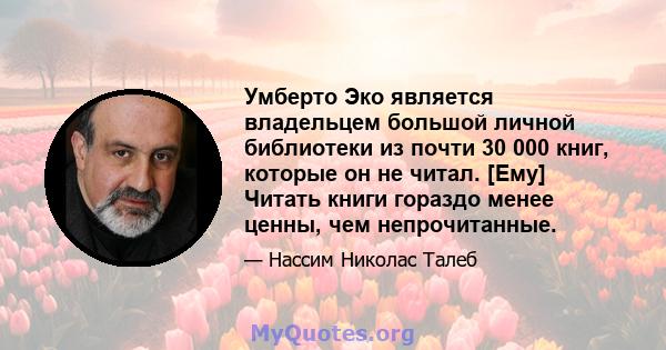 Умберто Эко является владельцем большой личной библиотеки из почти 30 000 книг, которые он не читал. [Ему] Читать книги гораздо менее ценны, чем непрочитанные.