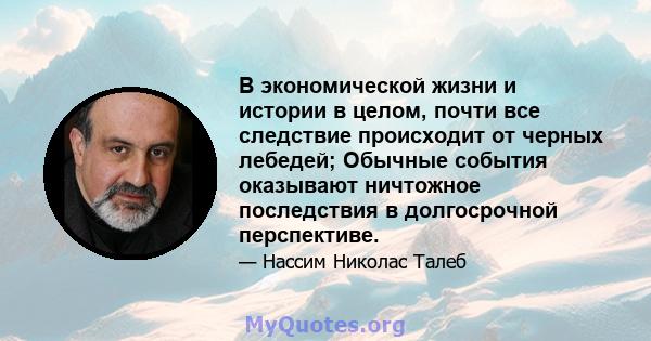 В экономической жизни и истории в целом, почти все следствие происходит от черных лебедей; Обычные события оказывают ничтожное последствия в долгосрочной перспективе.