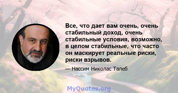 Все, что дает вам очень, очень стабильный доход, очень стабильные условия, возможно, в целом стабильные, что часто он маскирует реальные риски, риски взрывов.