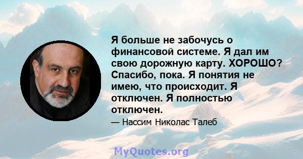 Я больше не забочусь о финансовой системе. Я дал им свою дорожную карту. ХОРОШО? Спасибо, пока. Я понятия не имею, что происходит. Я отключен. Я полностью отключен.