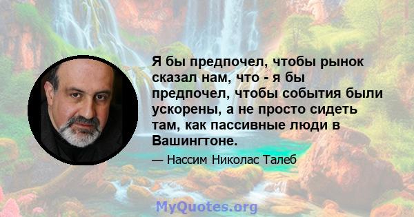 Я бы предпочел, чтобы рынок сказал нам, что - я бы предпочел, чтобы события были ускорены, а не просто сидеть там, как пассивные люди в Вашингтоне.