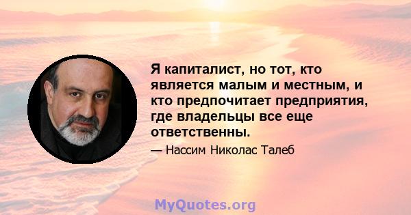 Я капиталист, но тот, кто является малым и местным, и кто предпочитает предприятия, где владельцы все еще ответственны.