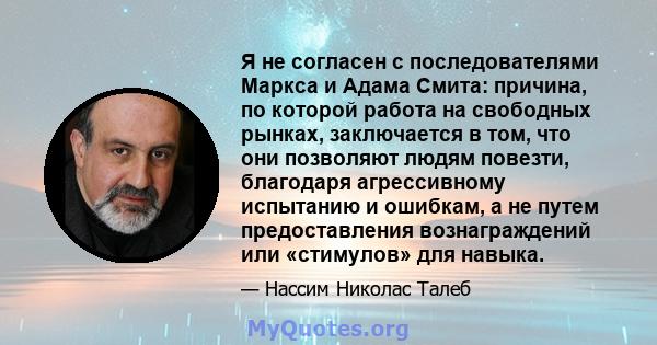 Я не согласен с последователями Маркса и Адама Смита: причина, по которой работа на свободных рынках, заключается в том, что они позволяют людям повезти, благодаря агрессивному испытанию и ошибкам, а не путем