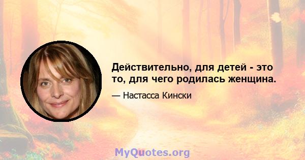 Действительно, для детей - это то, для чего родилась женщина.