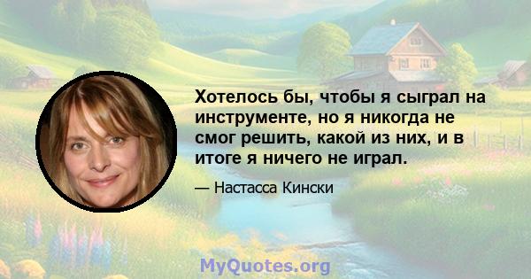 Хотелось бы, чтобы я сыграл на инструменте, но я никогда не смог решить, какой из них, и в итоге я ничего не играл.