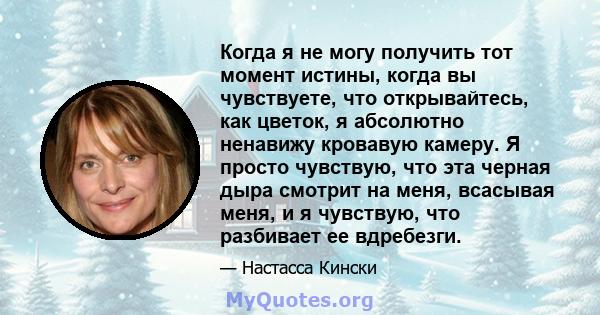 Когда я не могу получить тот момент истины, когда вы чувствуете, что открывайтесь, как цветок, я абсолютно ненавижу кровавую камеру. Я просто чувствую, что эта черная дыра смотрит на меня, всасывая меня, и я чувствую,