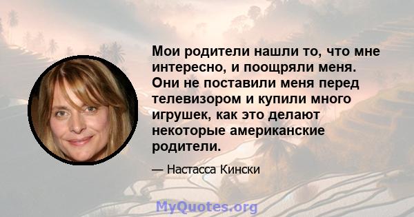 Мои родители нашли то, что мне интересно, и поощряли меня. Они не поставили меня перед телевизором и купили много игрушек, как это делают некоторые американские родители.