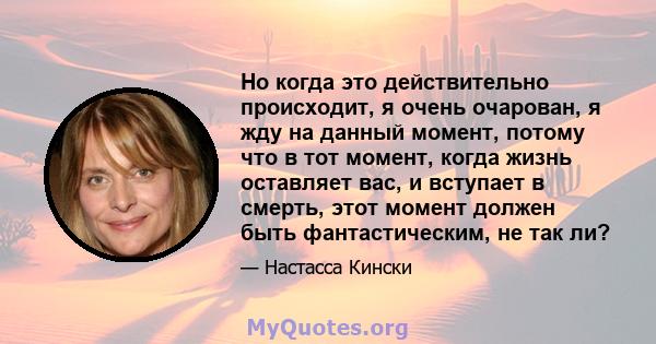 Но когда это действительно происходит, я очень очарован, я жду на данный момент, потому что в тот момент, когда жизнь оставляет вас, и вступает в смерть, этот момент должен быть фантастическим, не так ли?