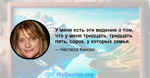 У меня есть эти видения о том, что у меня тридцать, тридцать пять, сорок, у которых семья.