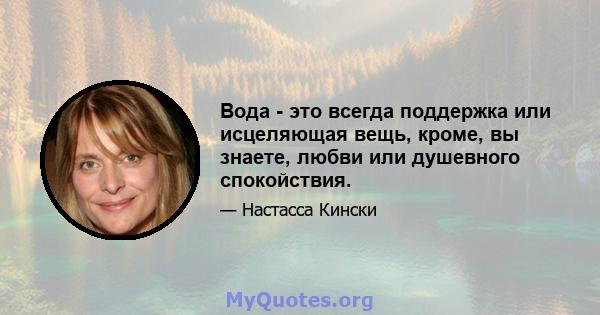 Вода - это всегда поддержка или исцеляющая вещь, кроме, вы знаете, любви или душевного спокойствия.