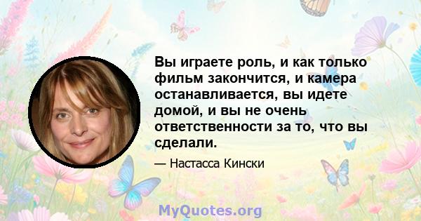 Вы играете роль, и как только фильм закончится, и камера останавливается, вы идете домой, и вы не очень ответственности за то, что вы сделали.