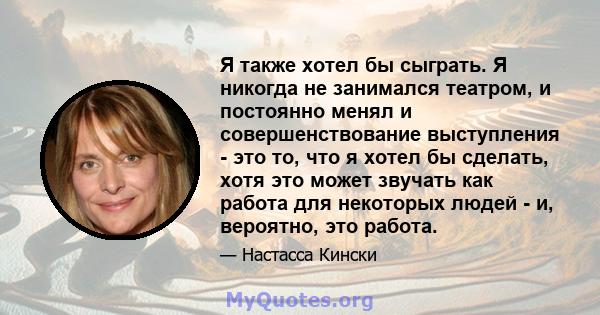 Я также хотел бы сыграть. Я никогда не занимался театром, и постоянно менял и совершенствование выступления - это то, что я хотел бы сделать, хотя это может звучать как работа для некоторых людей - и, вероятно, это