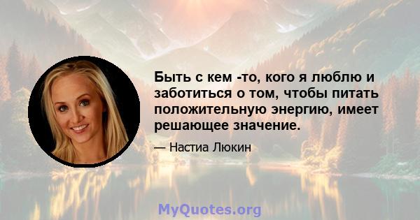 Быть с кем -то, кого я люблю и заботиться о том, чтобы питать положительную энергию, имеет решающее значение.