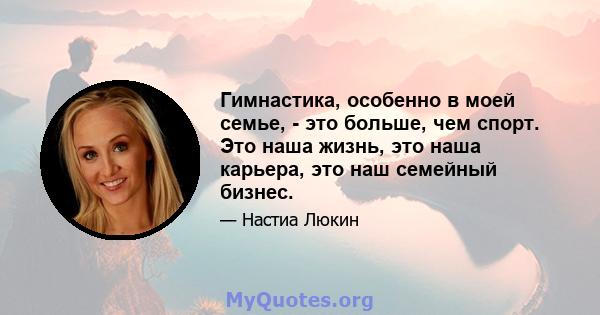 Гимнастика, особенно в моей семье, - это больше, чем спорт. Это наша жизнь, это наша карьера, это наш семейный бизнес.