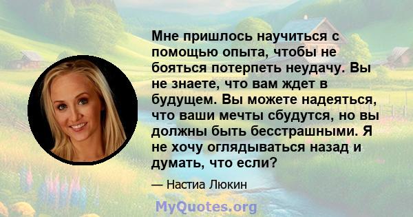 Мне пришлось научиться с помощью опыта, чтобы не бояться потерпеть неудачу. Вы не знаете, что вам ждет в будущем. Вы можете надеяться, что ваши мечты сбудутся, но вы должны быть бесстрашными. Я не хочу оглядываться