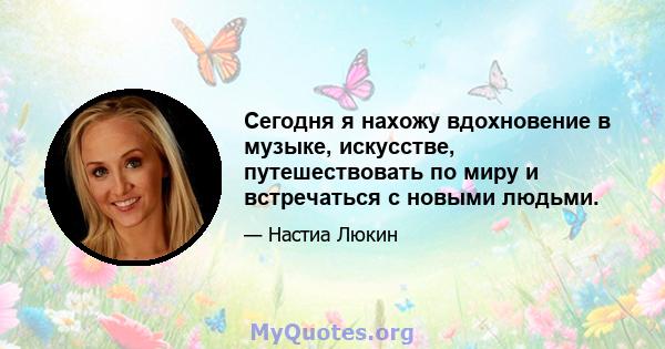 Сегодня я нахожу вдохновение в музыке, искусстве, путешествовать по миру и встречаться с новыми людьми.