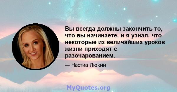 Вы всегда должны закончить то, что вы начинаете, и я узнал, что некоторые из величайших уроков жизни приходят с разочарованием.