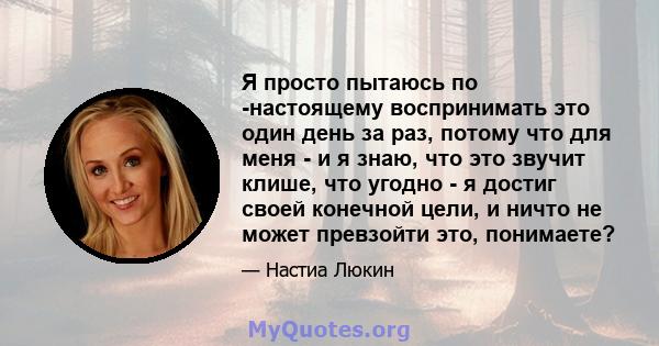 Я просто пытаюсь по -настоящему воспринимать это один день за раз, потому что для меня - и я знаю, что это звучит клише, что угодно - я достиг своей конечной цели, и ничто не может превзойти это, понимаете?