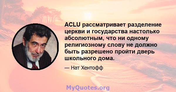 ACLU рассматривает разделение церкви и государства настолько абсолютным, что ни одному религиозному слову не должно быть разрешено пройти дверь школьного дома.