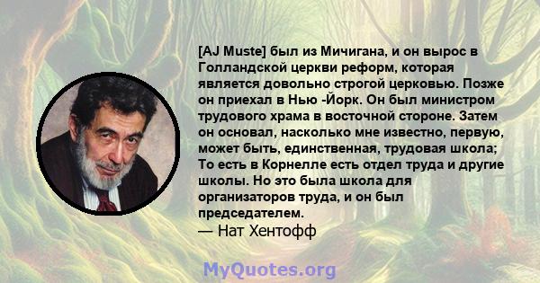 [AJ Muste] был из Мичигана, и он вырос в Голландской церкви реформ, которая является довольно строгой церковью. Позже он приехал в Нью -Йорк. Он был министром трудового храма в восточной стороне. Затем он основал,