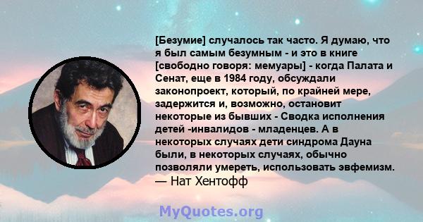 [Безумие] случалось так часто. Я думаю, что я был самым безумным - и это в книге [свободно говоря: мемуары] - когда Палата и Сенат, еще в 1984 году, обсуждали законопроект, который, по крайней мере, задержится и,