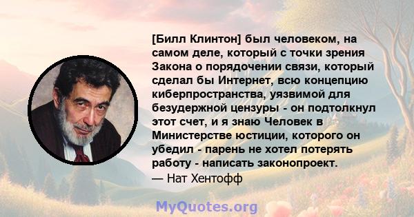 [Билл Клинтон] был человеком, на самом деле, который с точки зрения Закона о порядочении связи, который сделал бы Интернет, всю концепцию киберпространства, уязвимой для безудержной цензуры - он подтолкнул этот счет, и