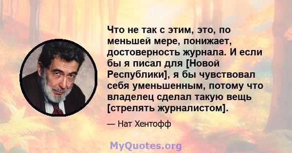 Что не так с этим, это, по меньшей мере, понижает, достоверность журнала. И если бы я писал для [Новой Республики], я бы чувствовал себя уменьшенным, потому что владелец сделал такую ​​вещь [стрелять журналистом].