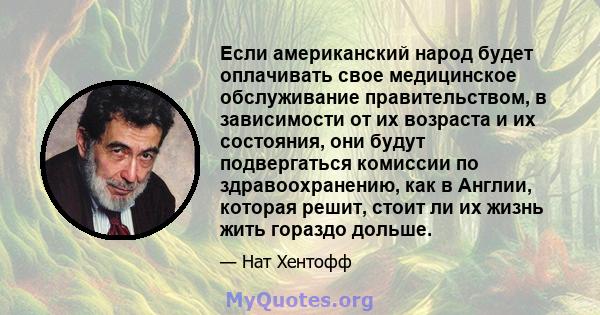 Если американский народ будет оплачивать свое медицинское обслуживание правительством, в зависимости от их возраста и их состояния, они будут подвергаться комиссии по здравоохранению, как в Англии, которая решит, стоит