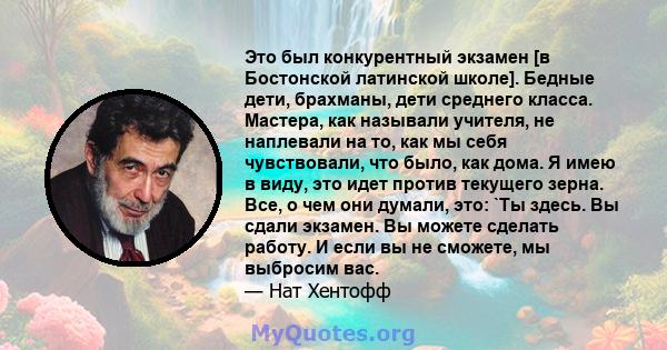 Это был конкурентный экзамен [в Бостонской латинской школе]. Бедные дети, брахманы, дети среднего класса. Мастера, как называли учителя, не наплевали на то, как мы себя чувствовали, что было, как дома. Я имею в виду,