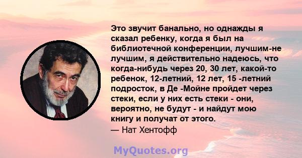 Это звучит банально, но однажды я сказал ребенку, когда я был на библиотечной конференции, лучшим-не лучшим, я действительно надеюсь, что когда-нибудь через 20, 30 лет, какой-то ребенок, 12-летний, 12 лет, 15 -летний