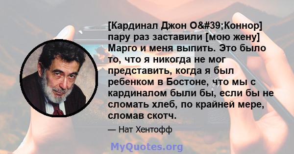 [Кардинал Джон О'Коннор] пару раз заставили [мою жену] Марго и меня выпить. Это было то, что я никогда не мог представить, когда я был ребенком в Бостоне, что мы с кардиналом были бы, если бы не сломать хлеб, по