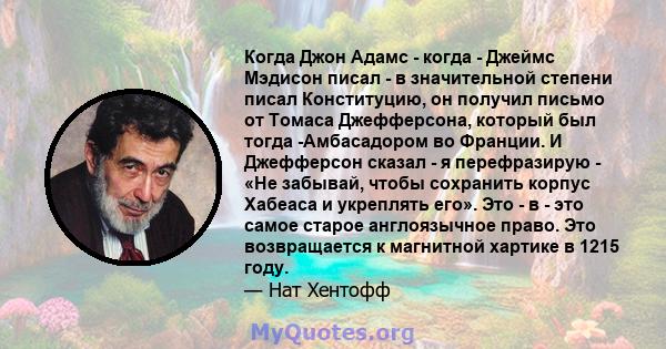 Когда Джон Адамс - когда - Джеймс Мэдисон писал - в значительной степени писал Конституцию, он получил письмо от Томаса Джефферсона, который был тогда -Амбасадором во Франции. И Джефферсон сказал - я перефразирую - «Не