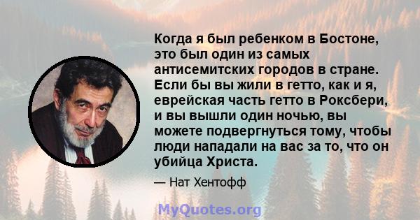 Когда я был ребенком в Бостоне, это был один из самых антисемитских городов в стране. Если бы вы жили в гетто, как и я, еврейская часть гетто в Роксбери, и вы вышли один ночью, вы можете подвергнуться тому, чтобы люди