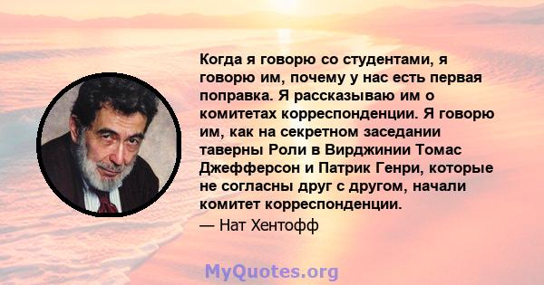 Когда я говорю со студентами, я говорю им, почему у нас есть первая поправка. Я рассказываю им о комитетах корреспонденции. Я говорю им, как на секретном заседании таверны Роли в Вирджинии Томас Джефферсон и Патрик