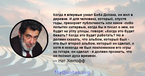 Когда я впервые узнал Боба Дилана, он жил в деревне. И для человека, который, спустя годы, презирает публичность или какие -либо попытки интервью, когда бы я писал о нем, он будет на углу улицы, говоря: «Когда это будет 