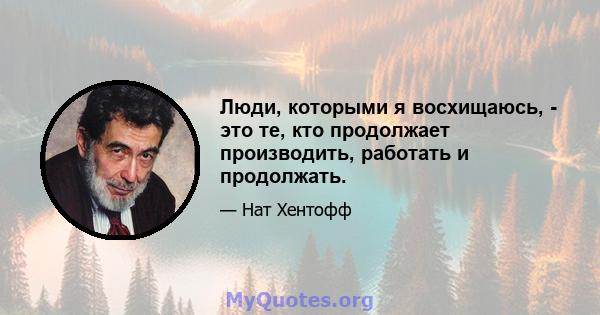 Люди, которыми я восхищаюсь, - это те, кто продолжает производить, работать и продолжать.