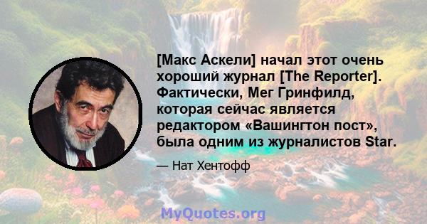 [Макс Аскели] начал этот очень хороший журнал [The Reporter]. Фактически, Мег Гринфилд, которая сейчас является редактором «Вашингтон пост», была одним из журналистов Star.