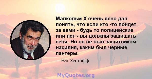 Малкольм X очень ясно дал понять, что если кто -то пойдет за вами - будь то полицейские или нет - вы должны защищать себя. Но он не был защитником насилия, каким был черные пантеры.