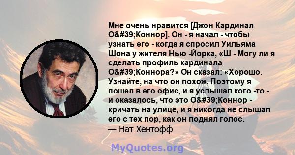 Мне очень нравится [Джон Кардинал О'Коннор]. Он - я начал - чтобы узнать его - когда я спросил Уильяма Шона у жителя Нью -Йорка, «Ш - Могу ли я сделать профиль кардинала О'Коннора?» Он сказал: «Хорошо. Узнайте,