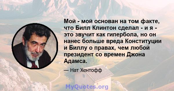 Мой - мой основан на том факте, что Билл Клинтон сделал - и я - это звучит как гипербола, но он нанес больше вреда Конституции и Биллу о правах, чем любой президент со времен Джона Адамса.