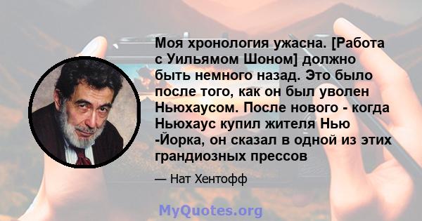 Моя хронология ужасна. [Работа с Уильямом Шоном] должно быть немного назад. Это было после того, как он был уволен Ньюхаусом. После нового - когда Ньюхаус купил жителя Нью -Йорка, он сказал в одной из этих грандиозных