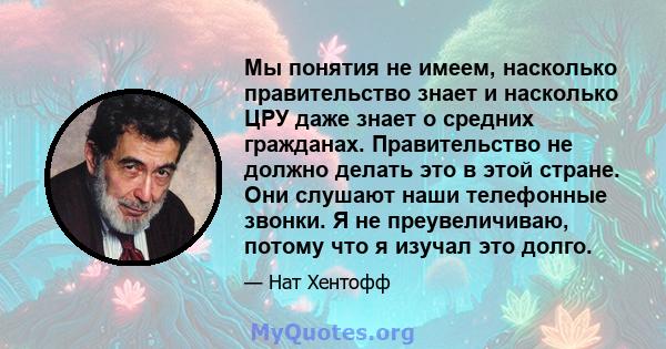 Мы понятия не имеем, насколько правительство знает и насколько ЦРУ даже знает о средних гражданах. Правительство не должно делать это в этой стране. Они слушают наши телефонные звонки. Я не преувеличиваю, потому что я