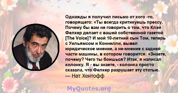 Однажды я получил письмо от кого -то, говорящего: «Ты всегда критикуешь прессу. Почему бы вам не говорить о том, что Клэй Фелкер делает с вашей собственной газетой [The Voice]? И мой 10-летний сын Том, теперь с