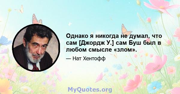 Однако я никогда не думал, что сам [Джордж У.] сам Буш был в любом смысле «злом».