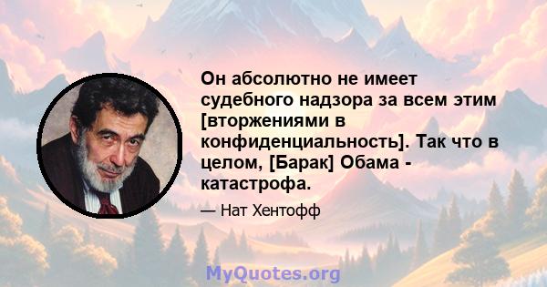 Он абсолютно не имеет судебного надзора за всем этим [вторжениями в конфиденциальность]. Так что в целом, [Барак] Обама - катастрофа.