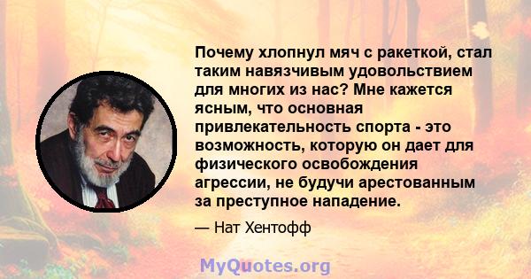 Почему хлопнул мяч с ракеткой, стал таким навязчивым удовольствием для многих из нас? Мне кажется ясным, что основная привлекательность спорта - это возможность, которую он дает для физического освобождения агрессии, не 